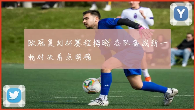欧冠复刻杯赛程揭晓 各队备战新一轮对决看点明确