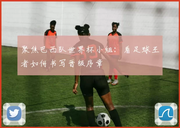 聚焦巴西队世界杯小组:看足球王者如何书写晋级序章