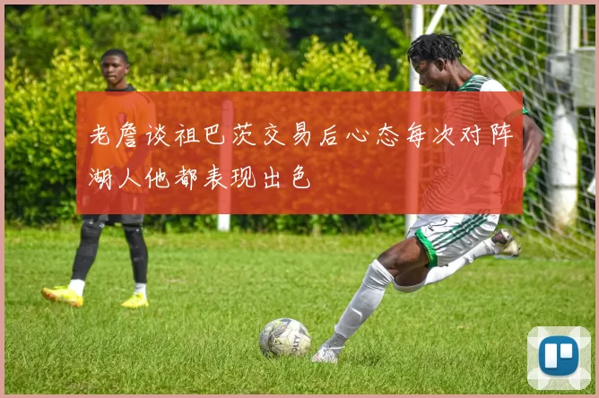 老詹谈祖巴茨交易后心态每次对阵湖人他都表现出色