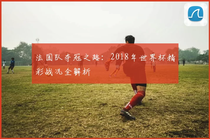 法国队夺冠之路:2018年世界杯精彩战况全解析