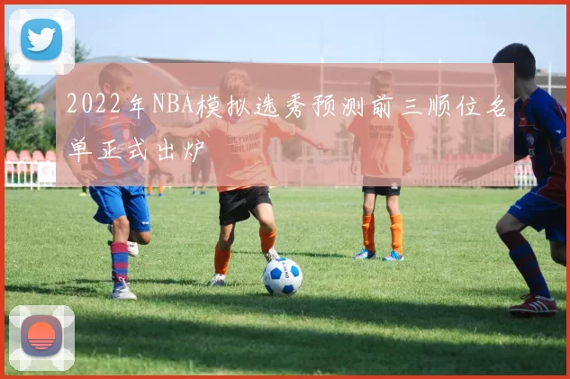 2022年NBA模拟选秀预测前三顺位名单正式出炉