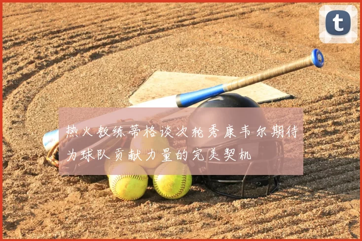 热火教练蒂格谈次轮秀康韦尔期待为球队贡献力量的完美契机