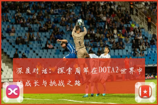 深度对话:探索周军在DOTA2世界中的成长与挑战之路