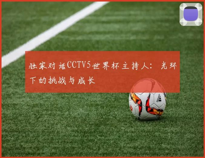 独家对话CCTV5世界杯主持人:光环下的挑战与成长