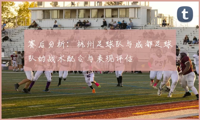 赛后分析：杭州足球队与成都足球队的战术配合与表现评估