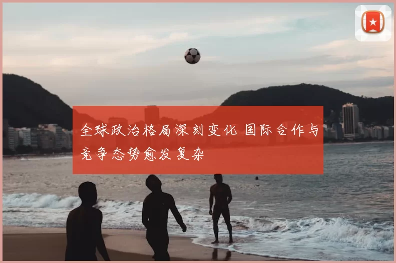 全球政治格局深刻变化 国际合作与竞争态势愈发复杂