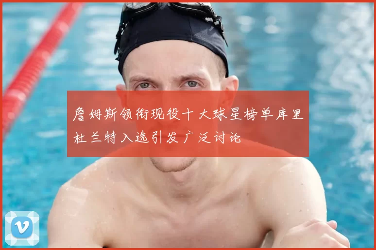 詹姆斯领衔现役十大球星榜单库里杜兰特入选引发广泛讨论