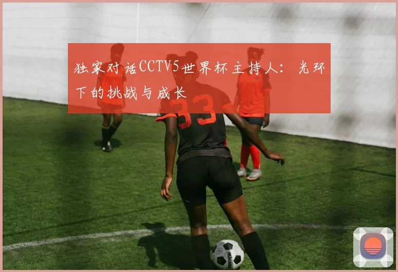 独家对话CCTV5世界杯主持人：光环下的挑战与成长