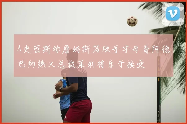 A史密斯称詹姆斯若联手字母哥阿德巴约热火总裁莱利将乐于接受