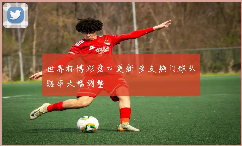 世界杯博彩盘口更新 多支热门球队赔率大幅调整