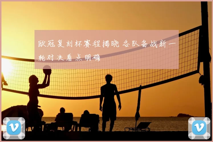 欧冠复刻杯赛程揭晓 各队备战新一轮对决看点明确