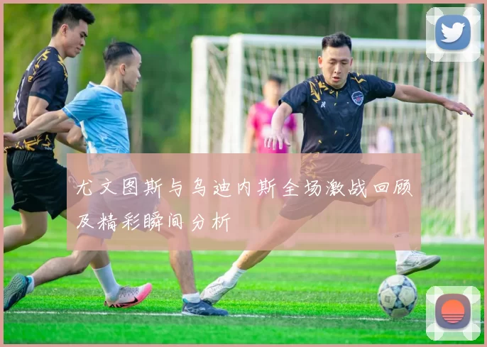 尤文图斯与乌迪内斯全场激战回顾及精彩瞬间分析