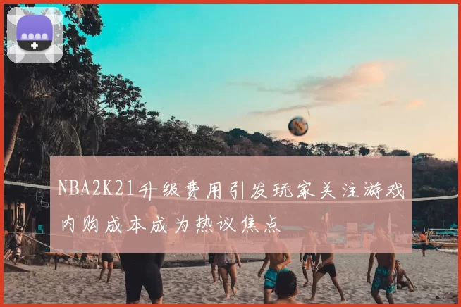 NBA2K21升级费用引发玩家关注游戏内购成本成为热议焦点