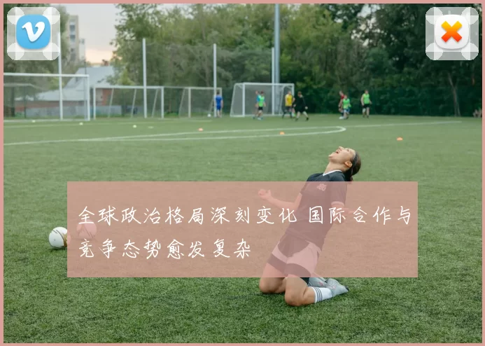 全球政治格局深刻变化 国际合作与竞争态势愈发复杂