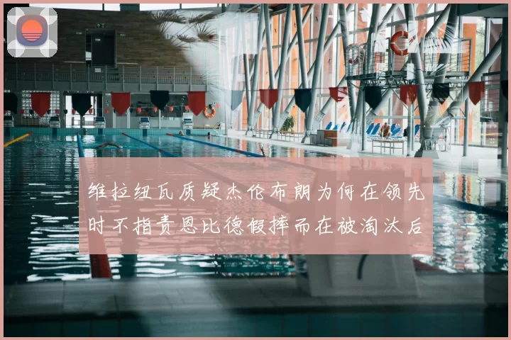 维拉纽瓦质疑杰伦布朗为何在领先时不指责恩比德假摔而在被淘汰后才发声