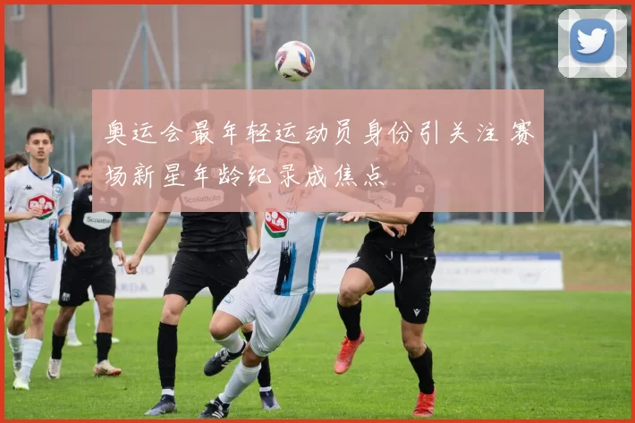 奥运会最年轻运动员身份引关注 赛场新星年龄纪录成焦点