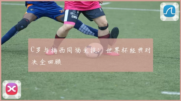 C罗与梅西同场竞技:世界杯经典对决全回顾