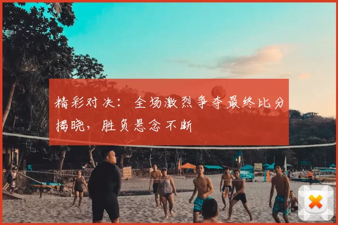 精彩对决：全场激烈争夺最终比分揭晓，胜负悬念不断
