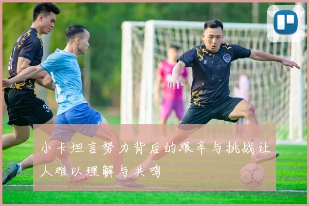 小卡坦言努力背后的艰辛与挑战让人难以理解与共鸣