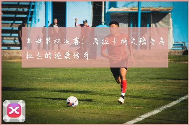 年世界杯决赛：马拉卡纳之殇与乌拉圭的逆袭传奇
