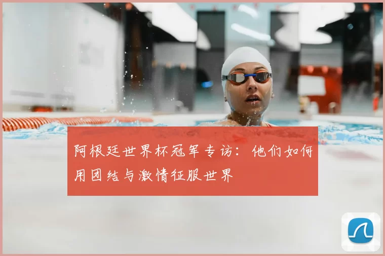 阿根廷世界杯冠军专访:他们如何用团结与激情征服世界