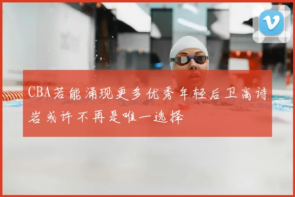 CBA若能涌现更多优秀年轻后卫高诗岩或许不再是唯一选择