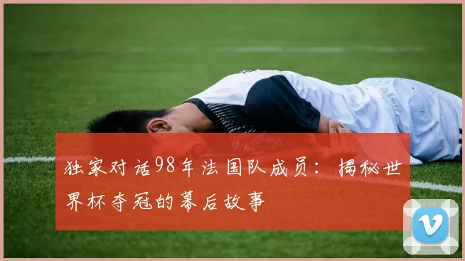 独家对话98年法国队成员:揭秘世界杯夺冠的幕后故事