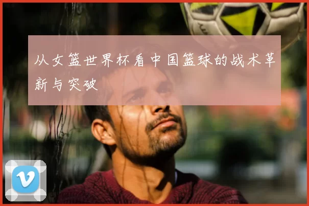 从女篮世界杯看中国篮球的战术革新与突破