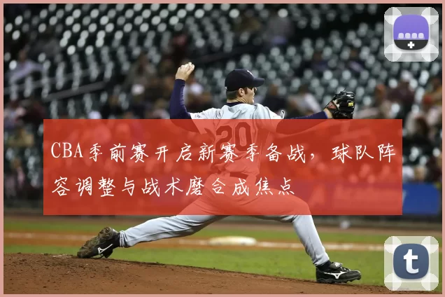 CBA季前赛开启新赛季备战,球队阵容调整与战术磨合成焦点