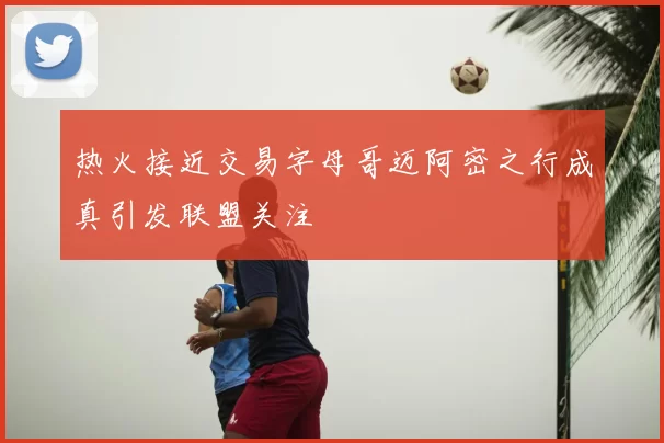 热火接近交易字母哥迈阿密之行成真引发联盟关注