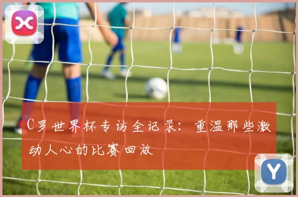 C罗世界杯专访全记录:重温那些激动人心的比赛回放