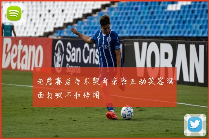 老詹赛后与东契奇亲密互动笑容满面打破不和传闻