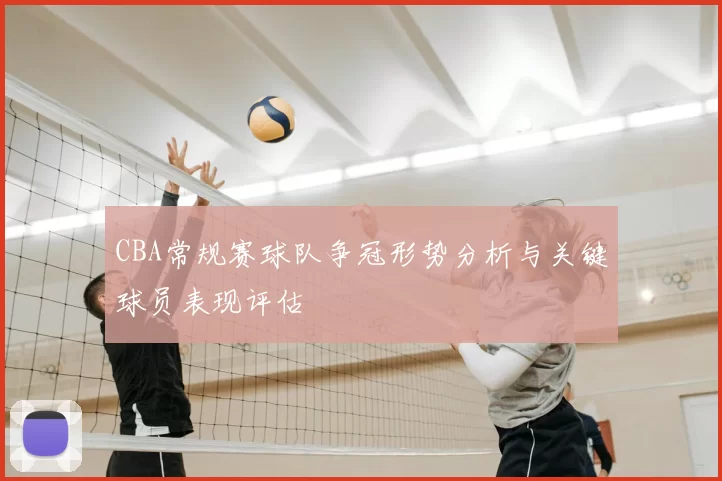 CBA常规赛球队争冠形势分析与关键球员表现评估