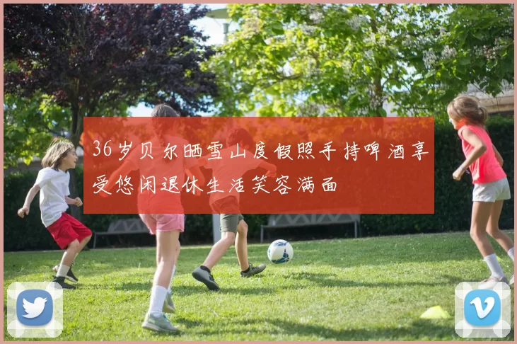 36岁贝尔晒雪山度假照手持啤酒享受悠闲退休生活笑容满面