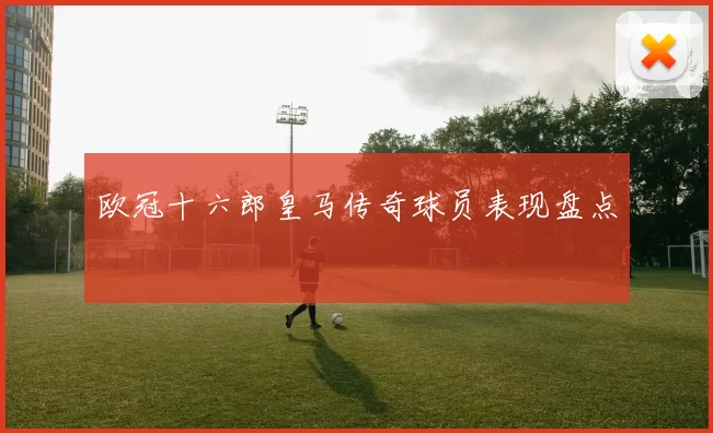 欧冠十六郎皇马传奇球员表现盘点