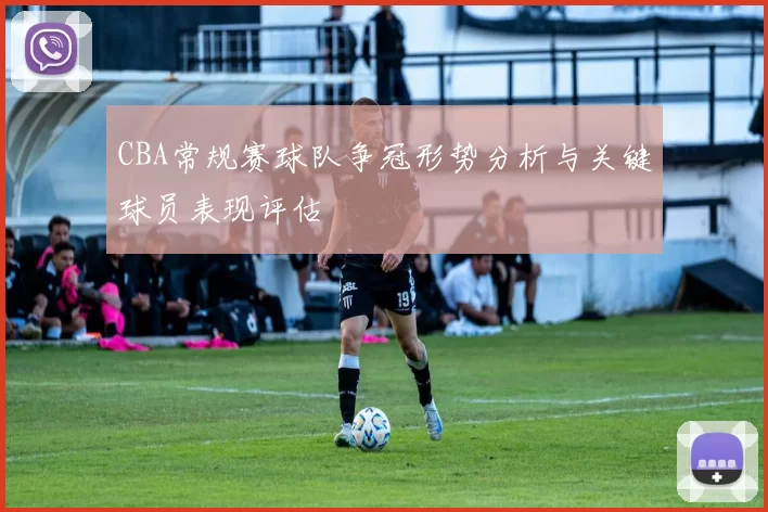 CBA常规赛球队争冠形势分析与关键球员表现评估