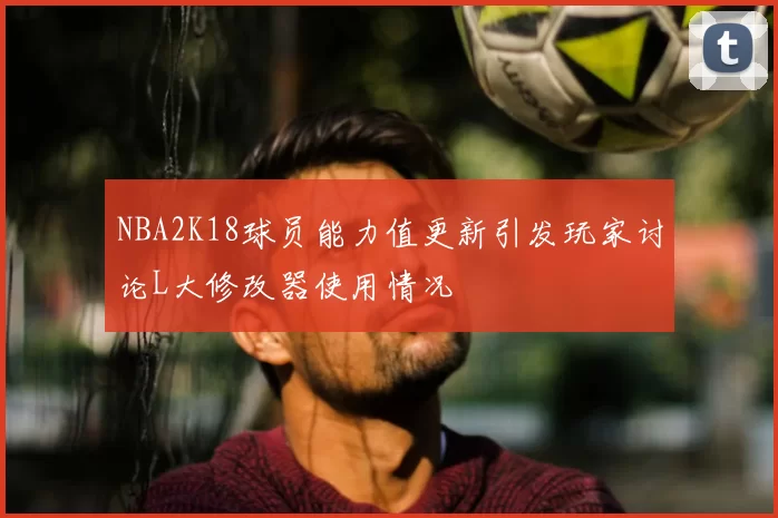 NBA2K18球员能力值更新引发玩家讨论L大修改器使用情况