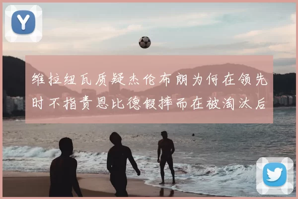 维拉纽瓦质疑杰伦布朗为何在领先时不指责恩比德假摔而在被淘汰后才发声