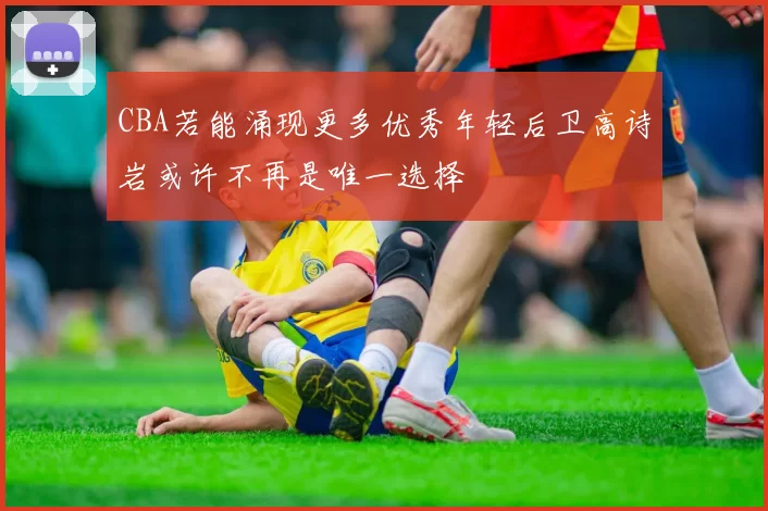 CBA若能涌现更多优秀年轻后卫高诗岩或许不再是唯一选择