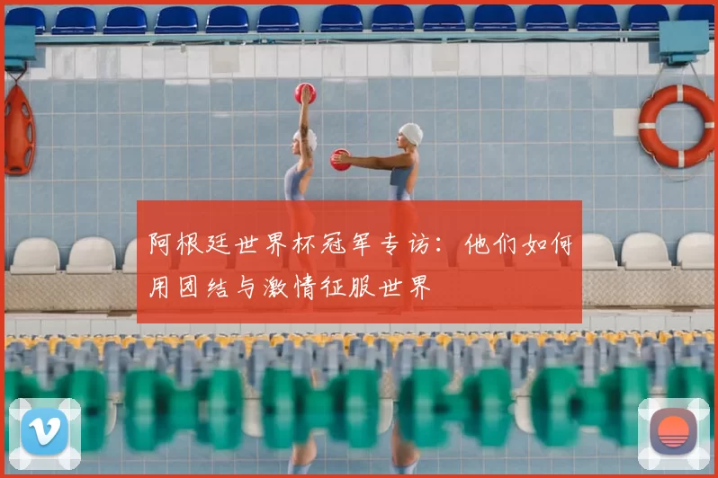 阿根廷世界杯冠军专访:他们如何用团结与激情征服世界