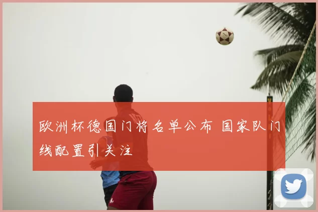 欧洲杯德国门将名单公布 国家队门线配置引关注