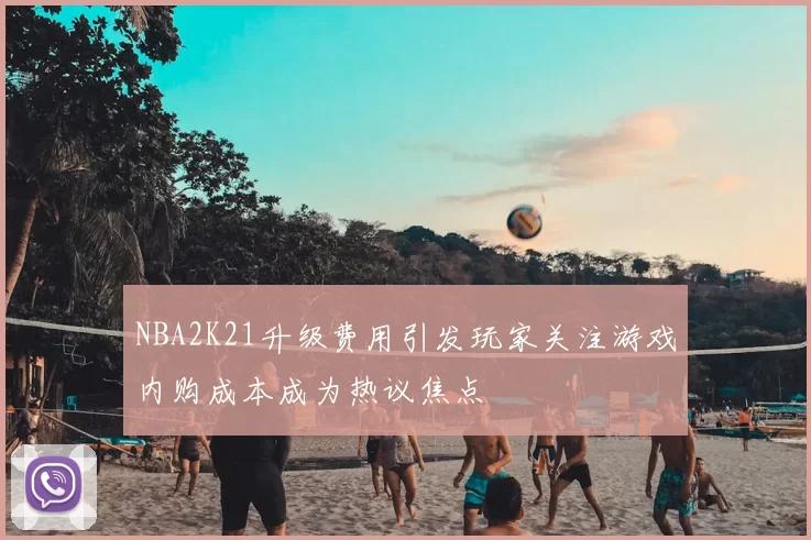 NBA2K21升级费用引发玩家关注游戏内购成本成为热议焦点