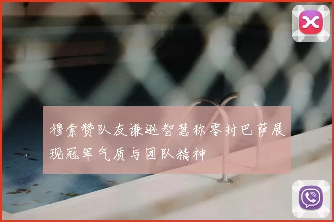 穆索赞队友谦逊智慧称零封巴萨展现冠军气质与团队精神