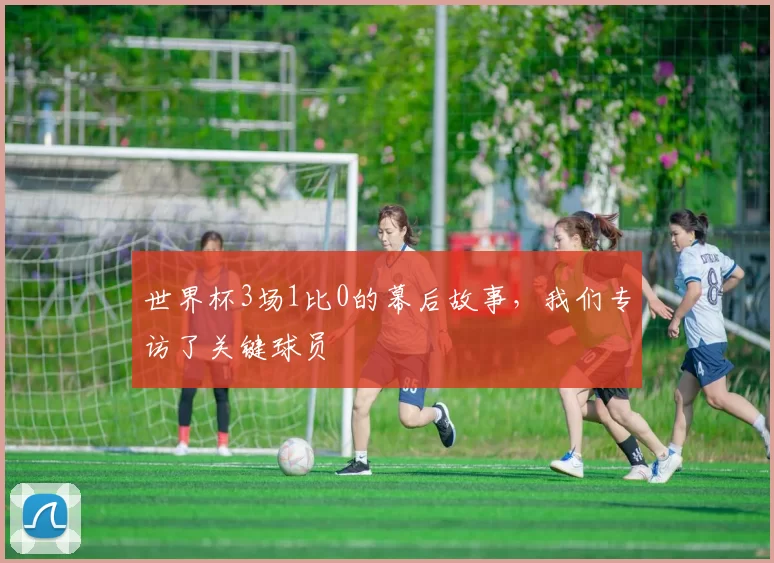 世界杯3场1比0的幕后故事，我们专访了关键球员