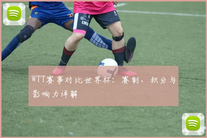 WTT赛事对比世界杯：赛制、积分与影响力详解