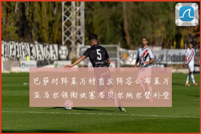 巴萨对阵莱万特首发阵容公布莱万亚马尔领衔坎塞洛贝尔纳尔替补登场