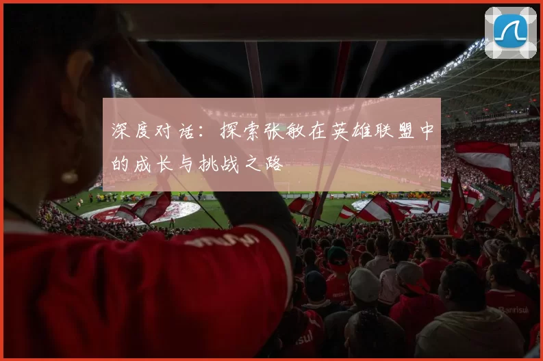 深度对话:探索张敏在英雄联盟中的成长与挑战之路