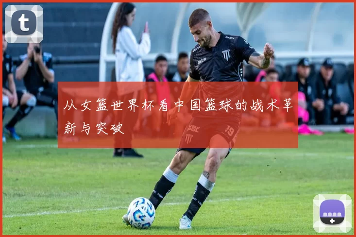从女篮世界杯看中国篮球的战术革新与突破