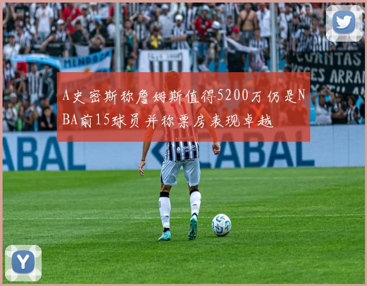 A史密斯称詹姆斯值得5200万仍是NBA前15球员并称票房表现卓越
