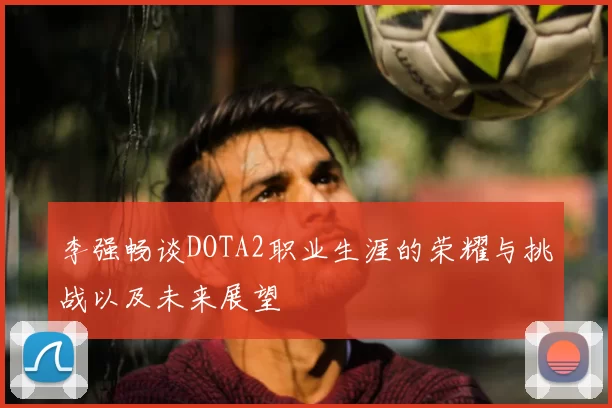 李强畅谈DOTA2职业生涯的荣耀与挑战以及未来展望